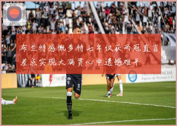 布兰特感慨多特七年仅获两冠直言差点实现大满贯心中遗憾难平