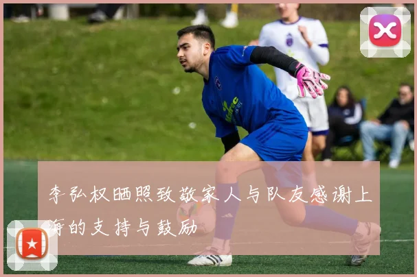 李弘权晒照致敬家人与队友感谢上海的支持与鼓励