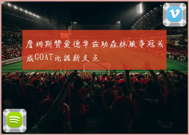 詹姆斯赞爱德华兹助森林狼争冠或成GOAT论据新支点