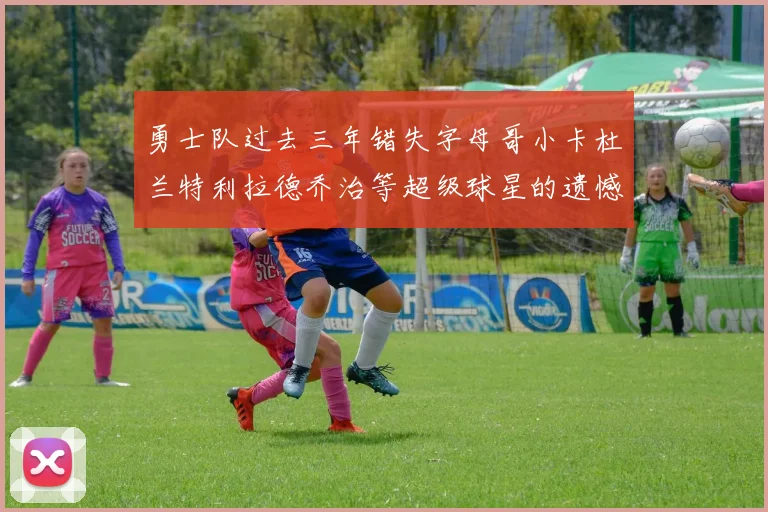 勇士队过去三年错失字母哥小卡杜兰特利拉德乔治等超级球星的遗憾回顾