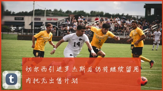 切尔西引进罗杰斯后仍将继续留用内托无出售计划