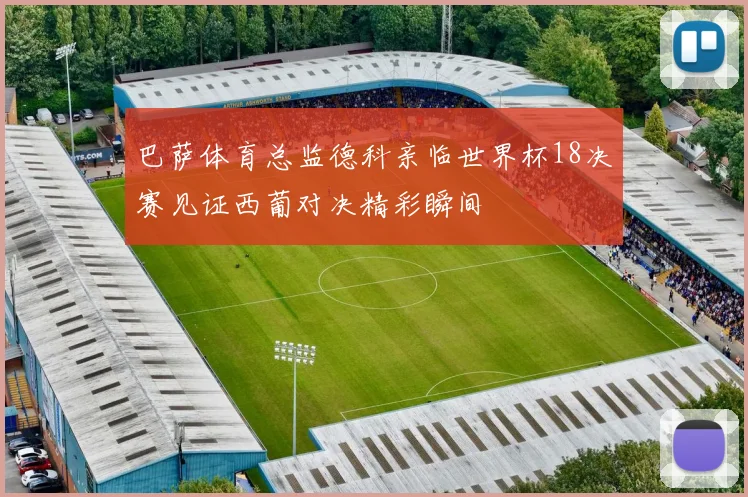 巴萨体育总监德科亲临世界杯18决赛见证西葡对决精彩瞬间