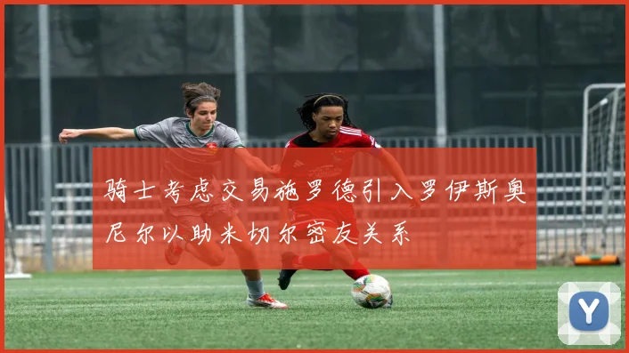 骑士考虑交易施罗德引入罗伊斯奥尼尔以助米切尔密友关系
