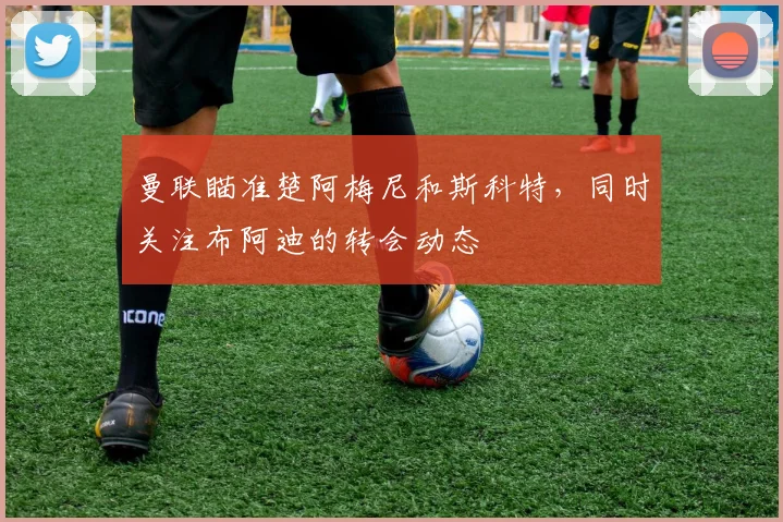 曼联瞄准楚阿梅尼和斯科特，同时关注布阿迪的转会动态