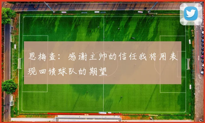 恩梅查：感谢主帅的信任我将用表现回馈球队的期望