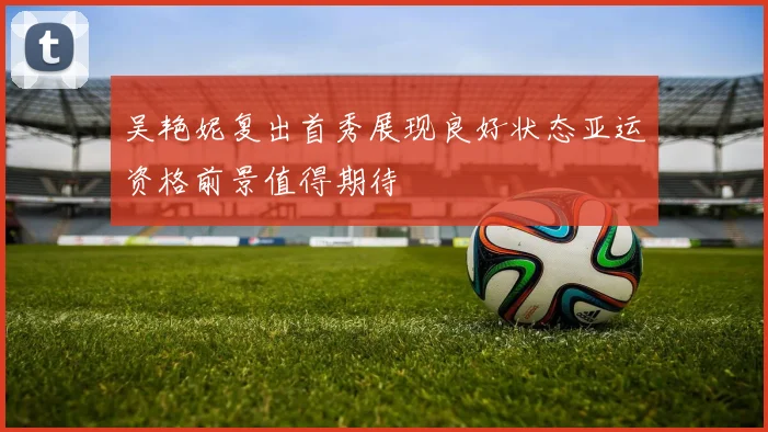 吴艳妮复出首秀展现良好状态亚运资格前景值得期待
