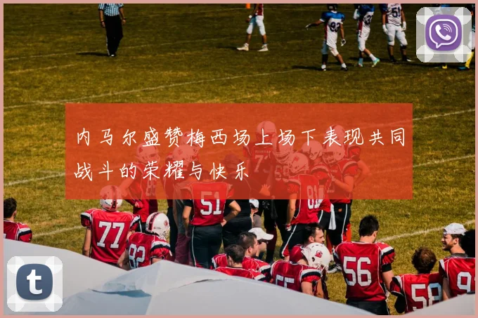 内马尔盛赞梅西场上场下表现共同战斗的荣耀与快乐
