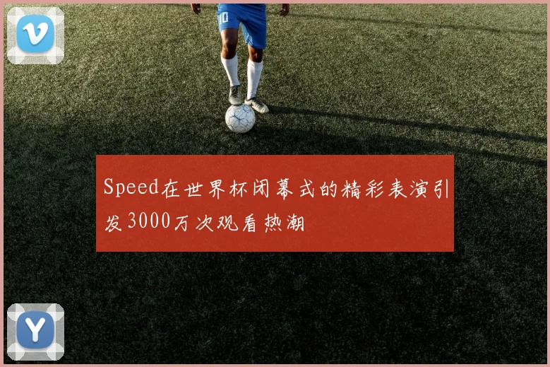 Speed在世界杯闭幕式的精彩表演引发3000万次观看热潮