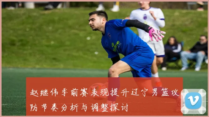 赵继伟季前赛表现提升辽宁男篮攻防节奏分析与调整探讨