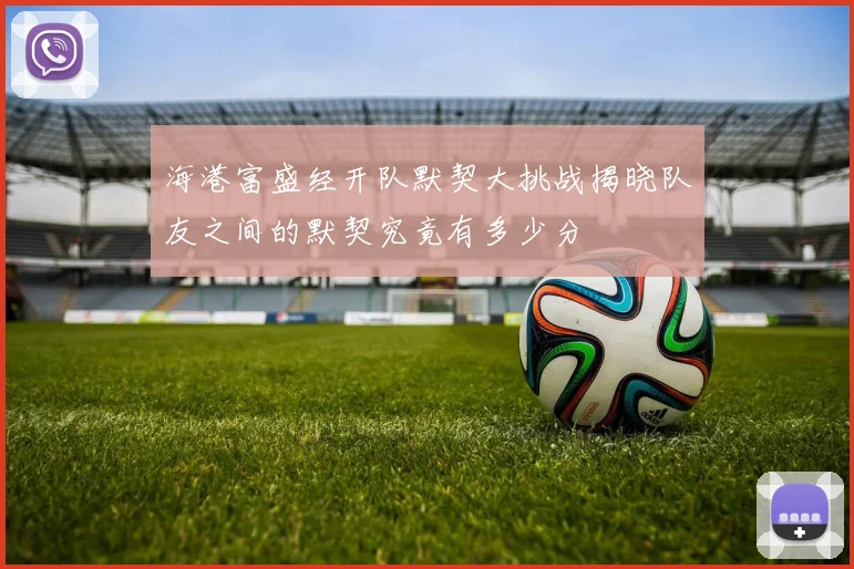 海港富盛经开队默契大挑战揭晓队友之间的默契究竟有多少分