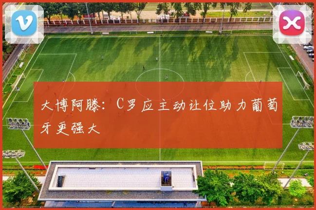 大博阿滕：C罗应主动让位助力葡萄牙更强大