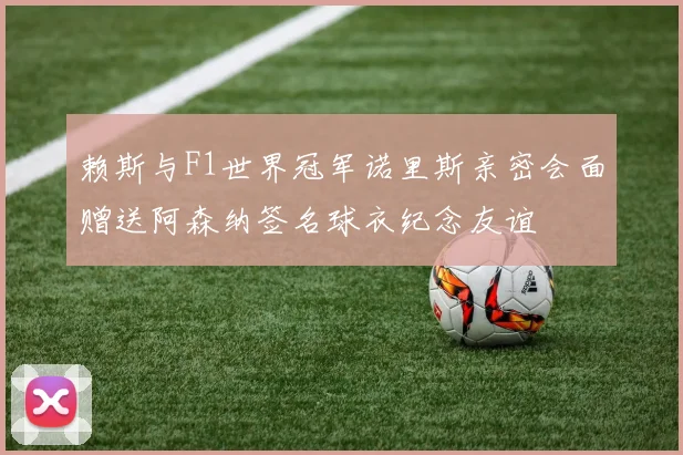 赖斯与F1世界冠军诺里斯亲密会面赠送阿森纳签名球衣纪念友谊