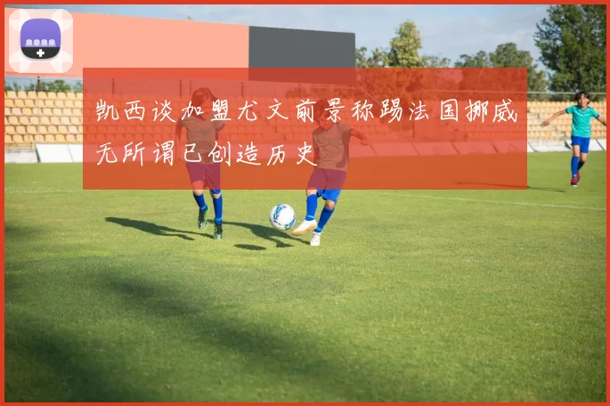 凯西谈加盟尤文前景称踢法国挪威无所谓已创造历史