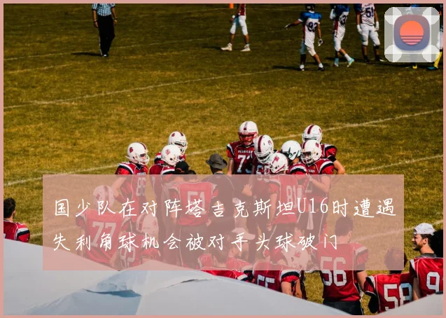 国少队在对阵塔吉克斯坦U16时遭遇失利角球机会被对手头球破门