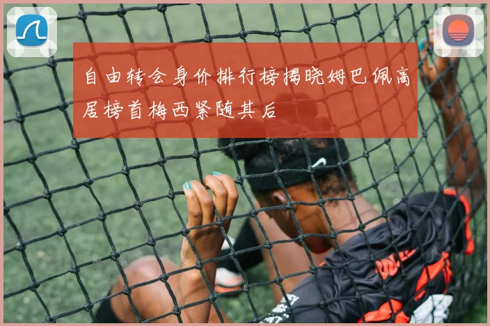 自由转会身价排行榜揭晓姆巴佩高居榜首梅西紧随其后