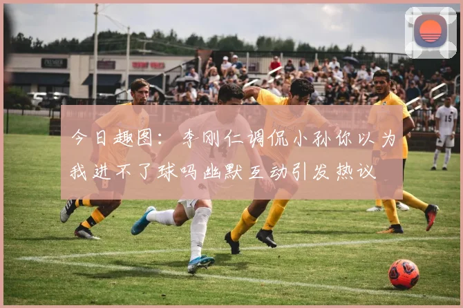 今日趣图：李刚仁调侃小孙你以为我进不了球吗幽默互动引发热议