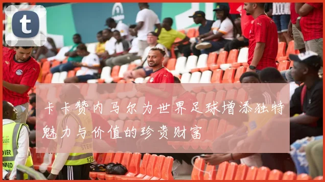 卡卡赞内马尔为世界足球增添独特魅力与价值的珍贵财富