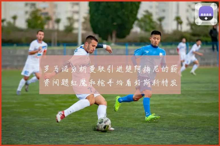 罗马诺分析曼联引进楚阿梅尼的薪资问题红魔和枪手均看好斯科特发展潜力