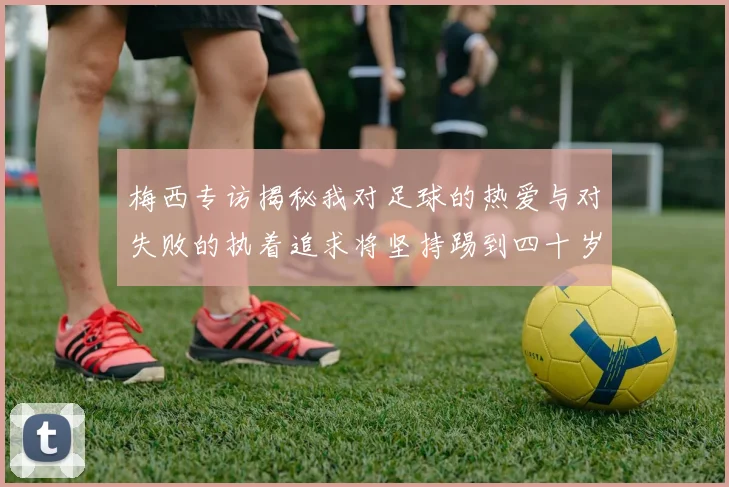 梅西专访揭秘我对足球的热爱与对失败的执着追求将坚持踢到四十岁