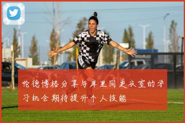 伦德博格分享与库里同更衣室的学习机会期待提升个人技能