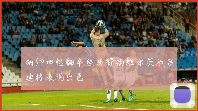 纳帅回忆翻车经历赞扬维尔茨和吕迪格表现出色