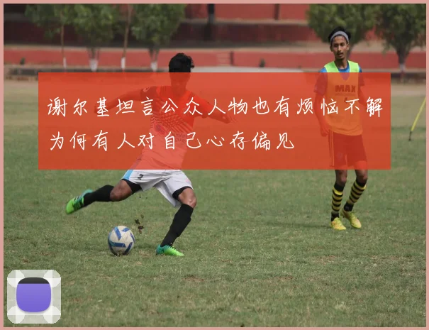 谢尔基坦言公众人物也有烦恼不解为何有人对自己心存偏见