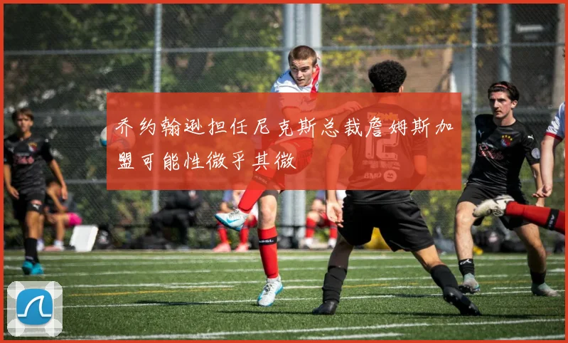 乔约翰逊担任尼克斯总裁詹姆斯加盟可能性微乎其微